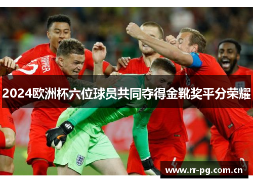 2024欧洲杯六位球员共同夺得金靴奖平分荣耀