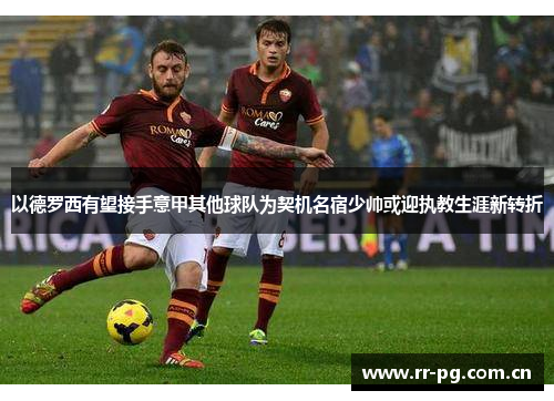 以德罗西有望接手意甲其他球队为契机名宿少帅或迎执教生涯新转折
